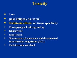  Low
 poor antigenpoor antigen , no toxoid
 Endotoxin effects:Endotoxin effects: no tissue specificity
 Fever-pyrogen 1 microgram/ kgFever-pyrogen 1 microgram/ kg
 leukocytosisleukocytosis
 hypotensionhypotension
 Shwartzman phenomenon and disseminatedShwartzman phenomenon and disseminated
intravascular coagulation (DIC).intravascular coagulation (DIC).
 Endotoxemia and shockEndotoxemia and shock
Toxicity
 