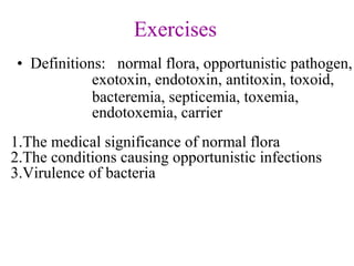 Exercises
• Definitions: normal flora, opportunistic pathogen,
exotoxin, endotoxin, antitoxin, toxoid,
bacteremia, septicemia, toxemia,
endotoxemia, carrier
1.The medical significance of normal flora
2.The conditions causing opportunistic infections
3.Virulence of bacteria
 