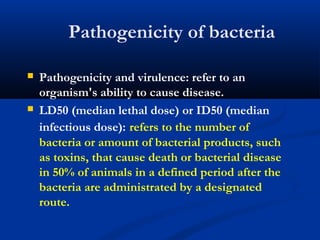 Pathogenicity of bacteria
 Pathogenicity and virulence: refer to an
organism's ability to cause disease.
 LD50 (median lethal dose) or ID50 (median
infectious dose): refers to the number of
bacteria or amount of bacterial products, such
as toxins, that cause death or bacterial disease
in 50% of animals in a defined period after the
bacteria are administrated by a designated
route.
 