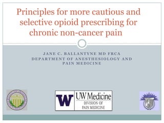 Principles for more cautious and
 selective opioid prescribing for
    chronic non-cancer pain

        JANE C. BALLANTYNE MD FRCA
    DEPARTMENT OF ANESTHESIOLOGY AND
               PAIN MEDICINE
 