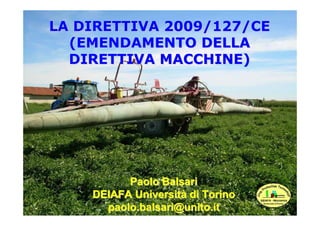 LA DIRETTIVA 2009/127/CE
  (EMENDAMENTO DELLA
  DIRETTIVA MACCHINE)




          Paolo Balsari
    DEIAFA Università di T...