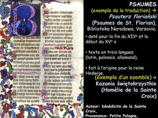PSAUMES

(exemple de la traduction) 

Psauterz floriański

(Psaumes de St. Florian),

Biblioteka Narodowa, Varsovie.
• daté pour la fin du XIVe et le
début du XVe s
• texte en trois langues
(latin, polonais, allemand),
• fait à l’origine pour la reine
Hedwige,

(exemple d’un esemble) 
Kazania świętokrzystkie
(Homélie de la Sainte
Croix)

Auteur: bénédictin de la Sainte
Croix,
Provenance: Petite Pologne,

 
