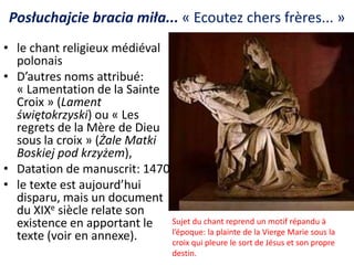 Posłuchajcie bracia miła... « Ecoutez chers frères... »
• le chant religieux médiéval
polonais
• D’autres noms attribué:
« Lamentation de la Sainte
Croix » (Lament
świętokrzyski) ou « Les
regrets de la Mère de Dieu
sous la croix » (Żale Matki
Boskiej pod krzyżem),
• Datation de manuscrit: 1470
• le texte est aujourd’hui
disparu, mais un document
du XIXe siècle relate son
existence en apportant le Sujet du chant reprend un motif répandu à
l’époque: la plainte de la Vierge Marie sous la
texte (voir en annexe).
croix qui pleure le sort de Jésus et son propre
destin.

 