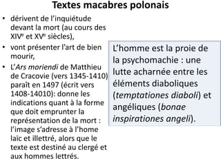 Textes macabres polonais
• dérivent de l’inquiétude
devant la mort (au cours des
XIVe et XVe siècles),
• vont présenter l’art de bien
mourir,
• L’Ars moriendi de Matthieu
de Cracovie (vers 1345-1410)
paraît en 1497 (écrit vers
1408-14010): donne les
indications quant à la forme
que doit emprunter la
représentation de la mort :
l’image s’adresse à l’home
laïc et illettré, alors que le
texte est destiné au clergé et
aux hommes lettrés.

L’homme est la proie de
la psychomachie : une
lutte acharnée entre les
éléments diaboliques
(temptationes diaboli) et
angéliques (bonae
inspirationes angeli).

 