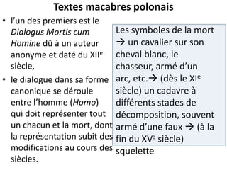 Textes macabres polonais
• l’un des premiers est le
Dialogus Mortis cum
Homine dû à un auteur
anonyme et daté du XIIe
siècle,
• le dialogue dans sa forme
canonique se déroule
entre l’homme (Homo)
qui doit représenter tout
un chacun et la mort, dont
la représentation subit des
modifications au cours des
siècles.

Les symboles de la mort
 un cavalier sur son
cheval blanc, le
chasseur, armé d’un
arc, etc. (dès le XIe
siècle) un cadavre à
différents stades de
décomposition, souvent
armé d’une faux  (à la
fin du XVe siècle)
squelette

 