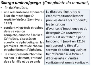 Skarga umierającego (Complainte du mourant)
• fin du XVe siècle,
• une ressemblance étonnante
à un chant tchèque O
rozděleni duše z tělem (vers
1422)
• contient vingt-trois strophes
dans sa version
complète, annotée à la fin du
XVIe siècle, disposés en
acrostiche alphabétiques, les
premières lettres de chaque
strophe formant l’alphabet.
• le chant présente l’homme
sur son lit de mort, entouré
de sa famille et de se amis

Le discours illustre trois
étapes traditionnellement
prévues dans l’ars moriendi ;
les tentations
d’avarice, d’impatience et de
désespoir. De contemptu
mundi est un texte de pape
Innocent III (mort en 1216)
qui reprend le titre d’un
sermon de saint Augustin et
fait référence à la formule
d’Ecclésiaste « Vanitas
vanitatum et omnia vanitas ».

 