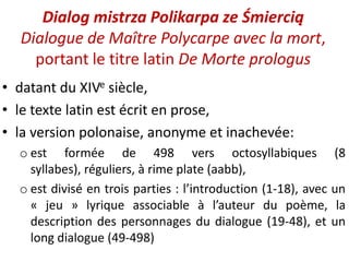 Dialog mistrza Polikarpa ze Śmiercią
Dialogue de Maître Polycarpe avec la mort,
portant le titre latin De Morte prologus
• datant du XIVe siècle,
• le texte latin est écrit en prose,
• la version polonaise, anonyme et inachevée:
o est formée de 498 vers octosyllabiques (8
syllabes), réguliers, à rime plate (aabb),
o est divisé en trois parties : l’introduction (1-18), avec un
« jeu » lyrique associable à l’auteur du poème, la
description des personnages du dialogue (19-48), et un
long dialogue (49-498)

 