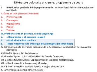 Littérature polonaise ancienne: programme de cours
I.

Introduction générale. Bibliographie conseillé. Introduction à la littérature polonaise
médiévale
II. Écrits en latin jusqu’au XIVe siècle:
a. Premiers écrits
b. Chroniques
c. Hagiographie
d. Poésie
e. Théâtre
III. Premiers écrits en polonais. Le Bas Moyen Age
a. « Bogurodzica » et psaumes (rappel)
b. « Posłuchajcie bracia miła »
c. Textes macabres et la chronique de Jan Długosz (le chroniquer)
IV. Introduction à la littérature polonaise de la Renaissance. L’élaboration des nouvelles
poétiques
V. Grandes figures: Jan Kochanowski
VI. Grandes figures: Łukasz Górnicki ou de l’art de l’adoption,
VII. Grandes figures: Mikołaj Sęp Szarzyoski et la poésie métaphysique,
VIII. « Barok dworski »: Jan Andrzej Morsztyn,
IX. « Barok sarmacki »: Waclaw Potocki « Wojna chocimska »,
X. Lumières: cas polonais. Ignacy Krasicki .

 