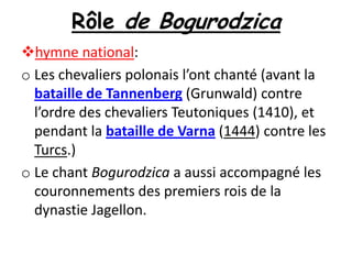 Rôle de Bogurodzica
hymne national:
o Les chevaliers polonais l’ont chanté (avant la
bataille de Tannenberg (Grunwald) contre
l’ordre des chevaliers Teutoniques (1410), et
pendant la bataille de Varna (1444) contre les
Turcs.)
o Le chant Bogurodzica a aussi accompagné les
couronnements des premiers rois de la
dynastie Jagellon.

 