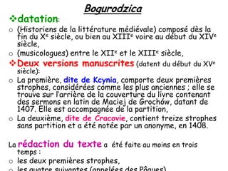 datation:

Bogurodzica

o (Historiens de la littérature médiévale) composé dès la
fin du Xe siècle, ou bien au XIIIe voire au début du XIVe
siècle,
o (musicologues) entre le XIIe et le XIIIe siècle,

Deux versions manuscrites (datent du début du XVe
siècle):

o La première, dite de Kcynia, comporte deux premières
strophes, considérées comme les plus anciennes ; elle se
trouve sur l’arrière de la couverture du livre contenant
des sermons en latin de Maciej de Grochów, datant de
1407. Elle est accompagnée de la partition,
o La deuxième, dite de Cracovie, contient treize strophes
sans partition et a été notée par un anonyme, en 1408.
La rédaction
temps :

du texte a

été faite au moins en trois

o les deux premières strophes,

 
