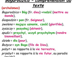Bogurodzica – compréhension du
texte
(archaïsmes)
Bogurodzica = Bóg (fr. dieu) +rodzić (mettre au
monde),

Gospodzin = pan (fr. Seigneur),
zwolena = mająca uznanie, cześć (glorifiée),
zyszczy = pozyskaj (obtenir),
spuści = przychyl, uczyń przychylnym (rendre

bienveillant),
dzieła = dla (pour),
Bożyce = syn Boga (fils de Dieu),
pobyt = se rapporte à la vie terrestre,
przebyt = se rapporte à la vie futur, au paradis

 