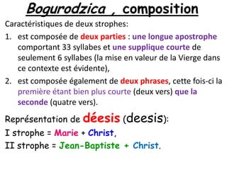 Bogurodzica , composition
Caractéristiques de deux strophes:
1. est composée de deux parties : une longue apostrophe
comportant 33 syllabes et une supplique courte de
seulement 6 syllabes (la mise en valeur de la Vierge dans
ce contexte est évidente),
2. est composée également de deux phrases, cette fois-ci la
première étant bien plus courte (deux vers) que la
seconde (quatre vers).

Représentation de

déesis (deesis):

I strophe = Marie + Christ,
II strophe = Jean-Baptiste + Christ.

 