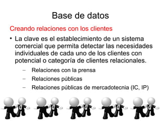 Base de datos
Creando relaciones con los clientes

    La clave es el establecimiento de un sistema
    comercial que permita detectar las necesidades
    individuales de cada uno de los clientes con
    potencial o categoría de clientes relacionales.
      –   Relaciones con la prensa
      –   Relaciones públicas
      –   Relaciones públicas de mercadotecnia (IC, IP)
 