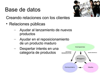 Base de datos
Creando relaciones con los clientes

    Relaciones públicas
      –   Ayudar al lanzamiento de nuevos
          productos
      –   Ayudar en el reposicionamiento
          de un producto maduro
      –   Despertar interés en una
          categoría de productos
 