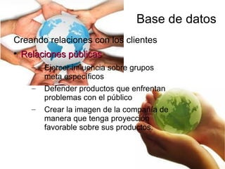 Base de datos
Creando relaciones con los clientes

    Relaciones públicas
      –   Ejercer influencia sobre grupos
          meta específicos
      –   Defender productos que enfrentan
          problemas con el público
      –   Crear la imagen de la compañía de
          manera que tenga proyección
          favorable sobre sus productos.
 