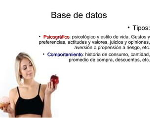 Base de datos
                                           
                                               Tipos:

  Psicográfico: psicológico y estilo de vida. Gustos y
  Psicográfico
preferencias, actitudes y valores, juicios y opiniones,
                 aversión o propensión a riesgo, etc.
  
    Comportamiento: historia de consumo, cantidad,
    Comportamiento
              promedio de compra, descuentos, etc.
 