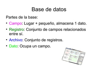 Base de datos
Partes de la base:

    Campo: Lugar + pequeño, almacena 1 dato.

    Registro: Conjunto de campos relacionados
    entre sí.

    Archivo: Conjunto de registros.

    Dato: Ocupa un campo.
 