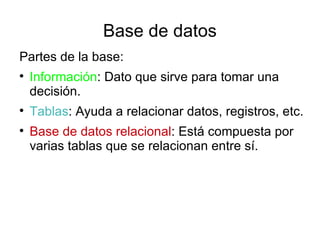 Base de datos
Partes de la base:

    Información: Dato que sirve para tomar una
    decisión.

    Tablas: Ayuda a relacionar datos, registros, etc.

    Base de datos relacional: Está compuesta por
    varias tablas que se relacionan entre sí.
 
