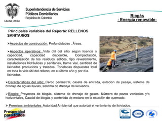 Biogás
                                                                            - Energía renovable-

 Principales variables del Reporte: RELLENOS
 SANITARIOS

 Aspectos de construcción: Profundidades , Áreas.

 Aspectos operativos: Vida útil del sitio según licencia y
 capacidad,      capacidad          disponible,     Compactación,
 caracterización de los residuos sólidos, tipo revestimiento,
 instalaciones hidráulicas y sanitarias, trama vial, cantidad de
 lixiviados producidos y tratados. Toneladas dispuestas total
 en toda la vida útil del relleno, en el último año y por día.
 lixiviados.

Características del sitio: Cerco perimetral, caseta de entrada, estación de pesaje, sistema de
drenaje de aguas lluvias, sistema de drenaje de lixiviados.

Biogás: Proyectos de biogás, sistema de drenaje de gases, Número de pozos verticales y/o
horizontales, Caudal de biogás y contenido de metano en la estación de quemado.

 Permisos ambientales: Autoridad Ambiental que autorizó el vertimiento de lixiviados.
 