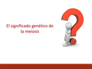 El significado genético de
la meiosis
 