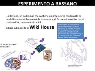 …a Bassano, un padiglione che contiene un programma condensato di 
modelli innovativi. Lo scopo è la promozione di Bassano innovativa in cui 
credono P.A., Imprese e cittadini.
Si basa sul modello di Wiki House
WikiHouse is an open source
construction system. A design
commons for high-performance,
low-energy homes that can be
customised, printed and self-
assembled. We are collaborating to
put design tools and knowledge
into the hands of everyone
ESPERIMENTO A BASSANO
 