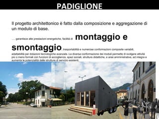 PADIGLIONE
Il progetto architettonico è fatto dalla composizione e aggregazione di
un modulo di base.
…. garantisce alte prestazioni energetiche, facilità di montaggio e
smontaggio, trasportabilità e numerose conformazioni composite variabili,
adattabilità per dotazioni tecnologiche avanzate. La diversa conformazione dei moduli permette di svolgere attività
più o meno formali con funzioni di accoglienza, spazi sociali, strutture didattiche, e aree amministrative, ed integra e
aumenta le potenzialità delle strutture di servizio esistenti.
 