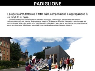 PADIGLIONE
Il progetto architettonico è fatto dalla composizione e aggregazione di
un modulo di base.
…. garantisce alte prestazioni energetiche, facilità di montaggio e smontaggio, trasportabilità e numerose
conformazioni composite variabili, adattabilità per dotazioni tecnologiche avanzate. La diversa conformazione dei
moduli permette di svolgere attività più o meno formali con funzioni di accoglienza, spazi sociali, strutture didattiche,
e aree amministrative, ed integra e aumenta le potenzialità delle strutture di servizio esistenti.
 