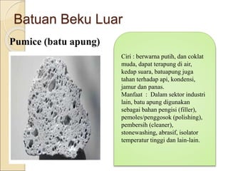 Batuan Beku Luar
Pumice (batu apung)
Ciri : berwarna putih, dan coklat
muda, dapat terapung di air,
kedap suara, batuapung juga
tahan terhadap api, kondensi,
jamur dan panas.
Manfaat : Dalam sektor industri
lain, batu apung digunakan
sebagai bahan pengisi (filler),
pemoles/penggosok (polishing),
pembersih (cleaner),
stonewashing, abrasif, isolator
temperatur tinggi dan lain-lain.
 