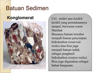 Batuan Sedimen
Konglomerat Ciri : terdiri atas kerikil-
kerikil yang permukaannya
tumpul, berwarna warni.
Manfaat :
Biasanya batuan tersebut
menjadi batuan penyimpan
hidrokarbon (reservoir
rocks) atau bisa juga
menjadi batuan induk
sebagai penghasil
hidrokarbon (source rocks).
Bisa juga digunakan sebagai
bahan bangunan.
 