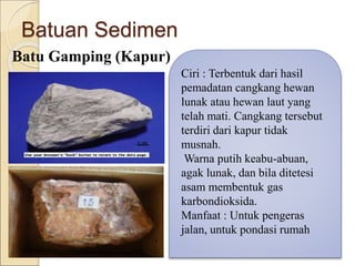 Batuan Sedimen
Batu Gamping (Kapur)
Ciri : Terbentuk dari hasil
pemadatan cangkang hewan
lunak atau hewan laut yang
telah mati. Cangkang tersebut
terdiri dari kapur tidak
musnah.
Warna putih keabu-abuan,
agak lunak, dan bila ditetesi
asam membentuk gas
karbondioksida.
Manfaat : Untuk pengeras
jalan, untuk pondasi rumah
 