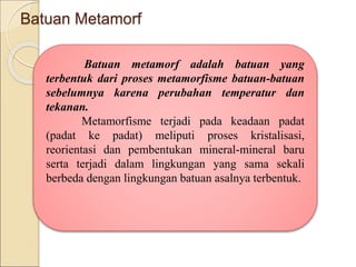 Batuan Metamorf
Batuan metamorf adalah batuan yang
terbentuk dari proses metamorfisme batuan-batuan
sebelumnya karena perubahan temperatur dan
tekanan.
Metamorfisme terjadi pada keadaan padat
(padat ke padat) meliputi proses kristalisasi,
reorientasi dan pembentukan mineral-mineral baru
serta terjadi dalam lingkungan yang sama sekali
berbeda dengan lingkungan batuan asalnya terbentuk.
 