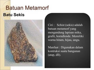 Batuan Metamorf
Batu Sekis
Ciri : Schist (sekis) adalah
batuan metamorf yang
mengandung lapisan mika,
grafit, horndlende. Memiliki
warna hitam, hijau, ungu.
Manfaat : Digunakan dalam
kontruksi suatu bangunan
(atap, dll).
 