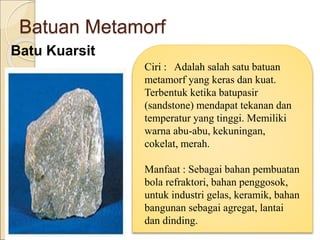 Batuan Metamorf
Batu Kuarsit
Ciri : Adalah salah satu batuan
metamorf yang keras dan kuat.
Terbentuk ketika batupasir
(sandstone) mendapat tekanan dan
temperatur yang tinggi. Memiliki
warna abu-abu, kekuningan,
cokelat, merah.
Manfaat : Sebagai bahan pembuatan
bola refraktori, bahan penggosok,
untuk industri gelas, keramik, bahan
bangunan sebagai agregat, lantai
dan dinding.
 