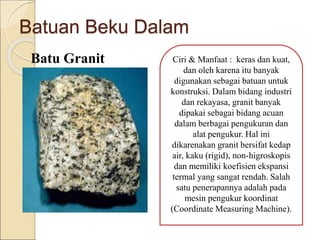 Batuan Beku Dalam
Batu Granit Ciri & Manfaat : keras dan kuat,
dan oleh karena itu banyak
digunakan sebagai batuan untuk
konstruksi. Dalam bidang industri
dan rekayasa, granit banyak
dipakai sebagai bidang acuan
dalam berbagai pengukuran dan
alat pengukur. Hal ini
dikarenakan granit bersifat kedap
air, kaku (rigid), non-higroskopis
dan memiliki koefisien ekspansi
termal yang sangat rendah. Salah
satu penerapannya adalah pada
mesin pengukur koordinat
(Coordinate Measuring Machine).
 