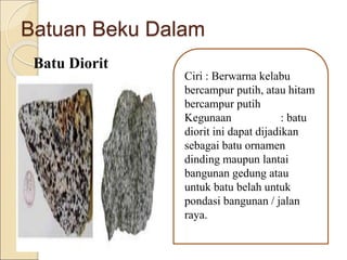 Batuan Beku Dalam
Batu Diorit
Ciri : Berwarna kelabu
bercampur putih, atau hitam
bercampur putih
Kegunaan : batu
diorit ini dapat dijadikan
sebagai batu ornamen
dinding maupun lantai
bangunan gedung atau
untuk batu belah untuk
pondasi bangunan / jalan
raya.
 