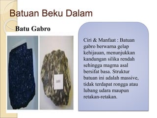 Batuan Beku Dalam
Batu Gabro
Ciri & Manfaat : Batuan
gabro berwarna gelap
kehijauan, menunjukkan
kandungan silika rendah
sehingga magma asal
bersifat basa. Struktur
batuan ini adalah massive,
tidak terdapat rongga atau
lubang udara maupun
retakan-retakan.
 