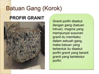 Batuan Gang (Korok)
PROFIR GRANIT
Granit porfiri disebut
dengan gang (batuan
intrusi). magma yang
mempunyai susunan
granit itu membeku
dalam sebuah gang,
maka batuan yang
terbentuk itu disebut
porfiri granit yang berarti
granit yang bertekstur
porfiri.
 