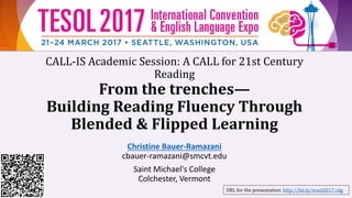 CALL-IS Academic Session: A CALL for 21st Century
Reading
From the trenches—
Building Reading Fluency Through
Blended & Flipped Learning
Christine Bauer-Ramazani
cbauer-ramazani@smcvt.edu
Saint Michael's College
Colchester, Vermont
URL for the presentation: http://bit.ly/tesol2017-rdg
 