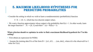5. MAXIMUM LIKELIHOOD HYPOTHESES FOR
PREDICTING PROBABILITIES
• Consider the setting in which we wish to learn a nondeterministic (probabilistic) function
f : X → {0, 1}, which has two discrete output values.
• We want a function approximator whose output is the probability that f(x) = 1. In other words, learn
the target function f ` : X → [0, 1] such that f ` (x) = P(f(x) = 1)
What criterion should we optimize in order to find a maximum likelihood hypothesis for f' in this
setting?
• First obtain an expression for P(D|h)
• Assume the training data D is of the form D = {(x1, d1) . . . (xm, dm)}, where di is the observed 0 or 1
value for f (xi).
 