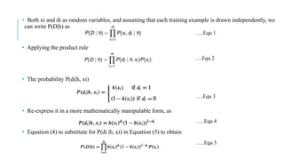 • Both xi and di as random variables, and assuming that each training example is drawn independently, we
can write P(D|h) as
• Applying the product rule
• The probability P(di|h, xi)
• Re-express it in a more mathematically manipulable form, as
• Equation (4) to substitute for P(di |h, xi) in Equation (5) to obtain
…..Equ 1
….Equ 3
….Equ 2
…..Equ 4
…..Equ 5
 