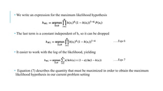 • We write an expression for the maximum likelihood hypothesis
• The last term is a constant independent of h, so it can be dropped
• It easier to work with the log of the likelihood, yielding
• Equation (7) describes the quantity that must be maximized in order to obtain the maximum
likelihood hypothesis in our current problem setting
…..Equ 6
…..Equ 7
 