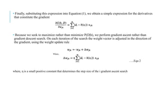 • Finally, substituting this expression into Equation (1), we obtain a simple expression for the derivatives
that constitute the gradient
• Because we seek to maximize rather than minimize P(D|h), we perform gradient ascent rather than
gradient descent search. On each iteration of the search the weight vector is adjusted in the direction of
the gradient, using the weight update rule
where, η is a small positive constant that determines the step size of the i gradient ascent search
…..Equ 2
 