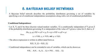 8. BAYESIAN BELIEF NETWORKS
A Bayesian belief network describes the probability distribution governing a set of variables by
specifying a set of conditional independence assumptions along with a set of conditional probabilities
Conditional Independence
• Let X, Y, and Z be three discrete-valued random variables. X is conditionally independent of Y given Z
if the probability distribution governing X is independent of the value of Y given a value for Z, that is, if
• The above expression is written in abbreviated form as
P(X | Y, Z) = P(X | Z)
• Conditional independence can be extended to sets of variables, which can be shown as:
 