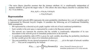 • The naive Bayes classifier assumes that the instance attribute A1 is conditionally independent of
instance attribute A2 given the target value V. This allows the naive Bayes classifier to calculate P(Al,
A2 | V) as follows,
Representation
A Bayesian belief network (BN) represents the joint probability distribution for a set of variables and it
is represented by Directed Acyclic Graphs. It considers the following set of Conditional Probability
Table assumptions:
• BN represented by a directed acyclic graph, together with sets of local conditional probabilities
• Each variable in the joint space is represented by a node in the Bayesian network
• The network arcs represent the assertion that the variable is conditionally independent of its non-
descendants in the network given its immediate predecessors in the network.
• A conditional probability table (CPT) is given for each variable, describing the probability distribution
for that variable given the values of its immediate predecessors
• The joint probability for any desired assignment of values (y1, . . . , yn) to the tuple of network variables
(Y1 . . . Ym) can be computed by the formula
where, Parents(Yi) denotes the set of
immediate predecessors of Yi in the network.
 