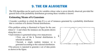 9. THE EM ALGORITHM
The EM algorithm can be used even for variables whose value is never directly observed, provided the
general form of the probability distribution governing these variables is known
Estimating Means of k Gaussians
• Consider a problem in which the data D is a set of instances generated by a probability distribution
that is a mixture of k distinct Normal distributions.
•This problem setting is illustrated in Figure for the case
where k = 2 and where the instances are the points shown
along the x axis.
• Each instance is generated using a two-step process.
• First, one of the k Normal distributions is
selected at random.
• Second, a single random instance xi is
generated according to this selected distribution.
•This process is repeated to generate a set of data points
as shown in the figure.
 