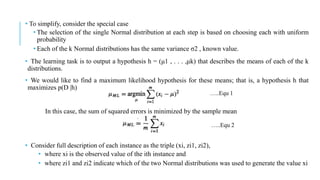 • To simplify, consider the special case
• The selection of the single Normal distribution at each step is based on choosing each with uniform
probability
• Each of the k Normal distributions has the same variance σ2 , known value.
• The learning task is to output a hypothesis h = (μ1 , . . . ,μk) that describes the means of each of the k
distributions.
• We would like to find a maximum likelihood hypothesis for these means; that is, a hypothesis h that
maximizes p(D |h)
In this case, the sum of squared errors is minimized by the sample mean
• Consider full description of each instance as the triple (xi, zi1, zi2),
• where xi is the observed value of the ith instance and
• where zi1 and zi2 indicate which of the two Normal distributions was used to generate the value xi
…..Equ 1
…..Equ 2
 