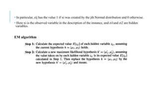 • In particular, zij has the value 1 if xi was created by the jth Normal distribution and 0 otherwise.
• Here xi is the observed variable in the description of the instance, and zi1and zi2 are hidden
variables.
EM algorithm
 