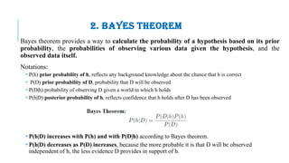 2. BAYES THEOREM
Bayes theorem provides a way to calculate the probability of a hypothesis based on its prior
probability, the probabilities of observing various data given the hypothesis, and the
observed data itself.
Notations:
• P(h) prior probability of h, reflects any background knowledge about the chance that h is correct
• P(D) prior probability of D, probability that D will be observed
• P(D|h) probability of observing D given a world in which h holds
• P(h|D) posterior probability of h, reflects confidence that h holds after D has been observed
• P(h|D) increases with P(h) and with P(D|h) according to Bayes theorem.
• P(h|D) decreases as P(D) increases, because the more probable it is that D will be observed
independent of h, the less evidence D provides in support of h.
 