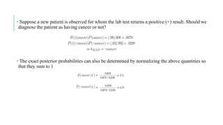 • Suppose a new patient is observed for whom the lab test returns a positive (+) result. Should we
diagnose the patient as having cancer or not?
• The exact posterior probabilities can also be determined by normalizing the above quantities so
that they sum to 1
 