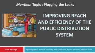 IMPROVING REACH
AND EFFICIENCY OF THE
PUBLIC DISTRIBUTION
SYSTEM
Manthan Topic : Plugging the Leaks
Team Bazzinga Ayush Agrawal, Nishank Varshney, Neeti Pokharna, Ayushi Varshney, Vaibhav Sinha
 